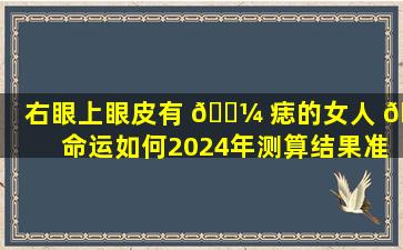 右眼上眼皮有 🐼 痣的女人 🌷 命运如何2024年测算结果准吗